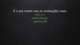 E o que fazer com as interações como:
onClick,
onKeyDown,
onKeyUp?
 