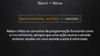 React + Redux
Redux utiliza os conceitos de programação funcional como
a imutabilidade, sempre que uma ação ocorre o estado
anterior recebe um novo estado e este é retornado.
 