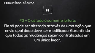 “
O princípios básicos
#2 - O estado é somente leitura:
Ele só pode ser alterado através de uma ação que
envia qual dado deve ser modificado. Garantindo
que todas as mudanças sejam centralizadas em
um único lugar.
 