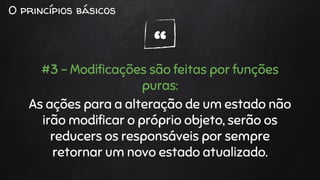 “
O princípios básicos
#3 - Modificações são feitas por funções
puras:
As ações para a alteração de um estado não
irão modificar o próprio objeto, serão os
reducers os responsáveis por sempre
retornar um novo estado atualizado.
 