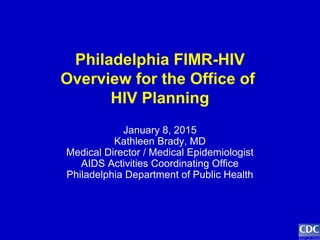 Philadelphia FIMR-HIV
Overview for the Office of
HIV Planning
January 8, 2015
Kathleen Brady, MD
Medical Director / Medical Epidemiologist
AIDS Activities Coordinating Office
Philadelphia Department of Public Health
 