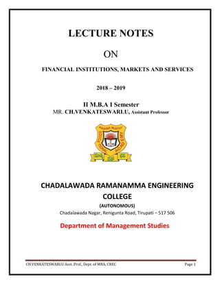 CH.VENKATESWARLU Asst. Prof., Dept. of MBA, CREC Page 1
LECTURE NOTES
ON
FINANCIAL INSTITUTIONS, MARKETS AND SERVICES
2018 – 2019
II M.B.A I Semester
MR. CH.VENKATESWARLU, Assistant Professor
CHADALAWADA RAMANAMMA ENGINEERING
COLLEGE
(AUTONOMOUS)
Chadalawada Nagar, Renigunta Road, Tirupati – 517 506
Department of Management Studies
 