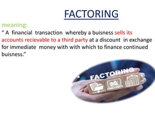 FACTORING
meaning:
“ A financial transaction whereby a buisness sells its
accounts recievable to a third party at a discount in exchange
for immediate money with with which to finance continued
buisness.”
 