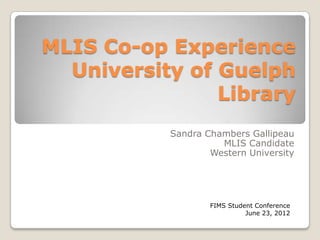 MLIS Co-op Experience
  University of Guelph
                Library
            Sandra Chambers Gallipeau
                      MLIS Candidate
                    Western University




           FIMS Student FIMS Student Conference
                                  June 23, 2012
 