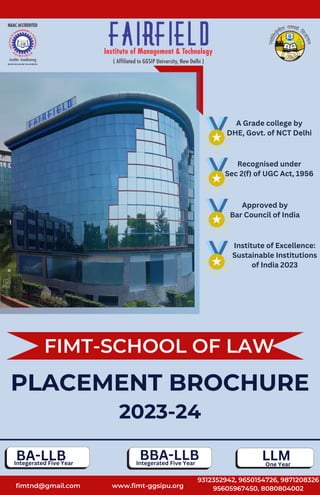 Institute of Excellence:
Sustainable Institutions
of India 2023
fimtnd@gmail.com
FIMT-SCHOOL OF LAW
PLACEMENT BROCHURE
2023-24
www.fimt-ggsipu.org
9312352942, 9650154726, 9871208326
95605967450, 8080804002
Approved by
Bar Council of India
Recognised under
Sec 2(f) of UGC Act, 1956
A Grade college by
DHE, Govt. of NCT Delhi
BA-LLB BBA-LLB LLM
One Year
Integerated Five Year
Integerated Five Year
 