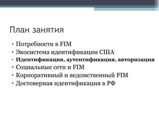 План занятия
• Потребности в FIM
• Экосистема идентификации США
• Идентификация, аутентификация, авторизация

• Социальные сети и FIM
• Корпоративный и ведомственный FIM
• Достоверная идентификация в РФ

 