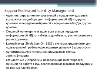 Задачи Federated Identity Management
• Администрирование пользователей в локальном домене с
возможностью добора доп. информации об ИД из других
доменов и передачи выбранной информации об ИД в другие
домены.
• Сквозной мониторинг и аудит всех этапов передачи
информации об ИД: от субъекта до объекта, расположенных в
разных доменах.
• Единый вход (Single Sign-On, SSO) в системы предприятия для
пользователей, работающих в разных доменах безопасности.
• Аутентификация с использованием разных систем
аутентификации.
• Стандартные интерфейсы, позволяющие интегрировать
функции по работе с ИД, реализованные в разных продуктах и
на разных платформах.

 