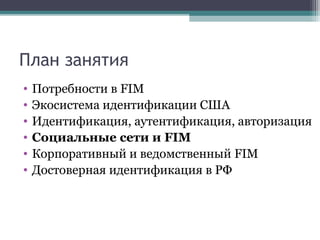 План занятия
•
•
•
•
•
•

Потребности в FIM
Экосистема идентификации США
Идентификация, аутентификация, авторизация
Социальные сети и FIM
Корпоративный и ведомственный FIM
Достоверная идентификация в РФ

 
