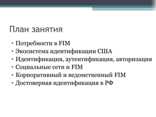 План занятия
•
•
•
•
•
•

Потребности в FIM
Экосистема идентификации США
Идентификация, аутентификация, авторизация
Социальные сети и FIM
Корпоративный и ведомственный FIM
Достоверная идентификация в РФ

 