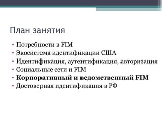 План занятия
•
•
•
•
•
•

Потребности в FIM
Экосистема идентификации США
Идентификация, аутентификация, авторизация
Социальные сети и FIM
Корпоративный и ведомственный FIM
Достоверная идентификация в РФ

 