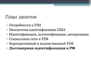 План занятия
•
•
•
•
•
•

Потребности в FIM
Экосистема идентификации США
Идентификация, аутентификация, авторизация
Социальные сети и FIM
Корпоративный и ведомственный FIM
Достоверная идентификация в РФ

 