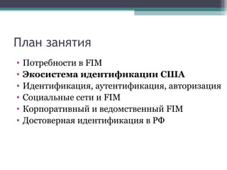 План занятия
•
•
•
•
•
•

Потребности в FIM
Экосистема идентификации США
Идентификация, аутентификация, авторизация
Социальные сети и FIM
Корпоративный и ведомственный FIM
Достоверная идентификация в РФ

 