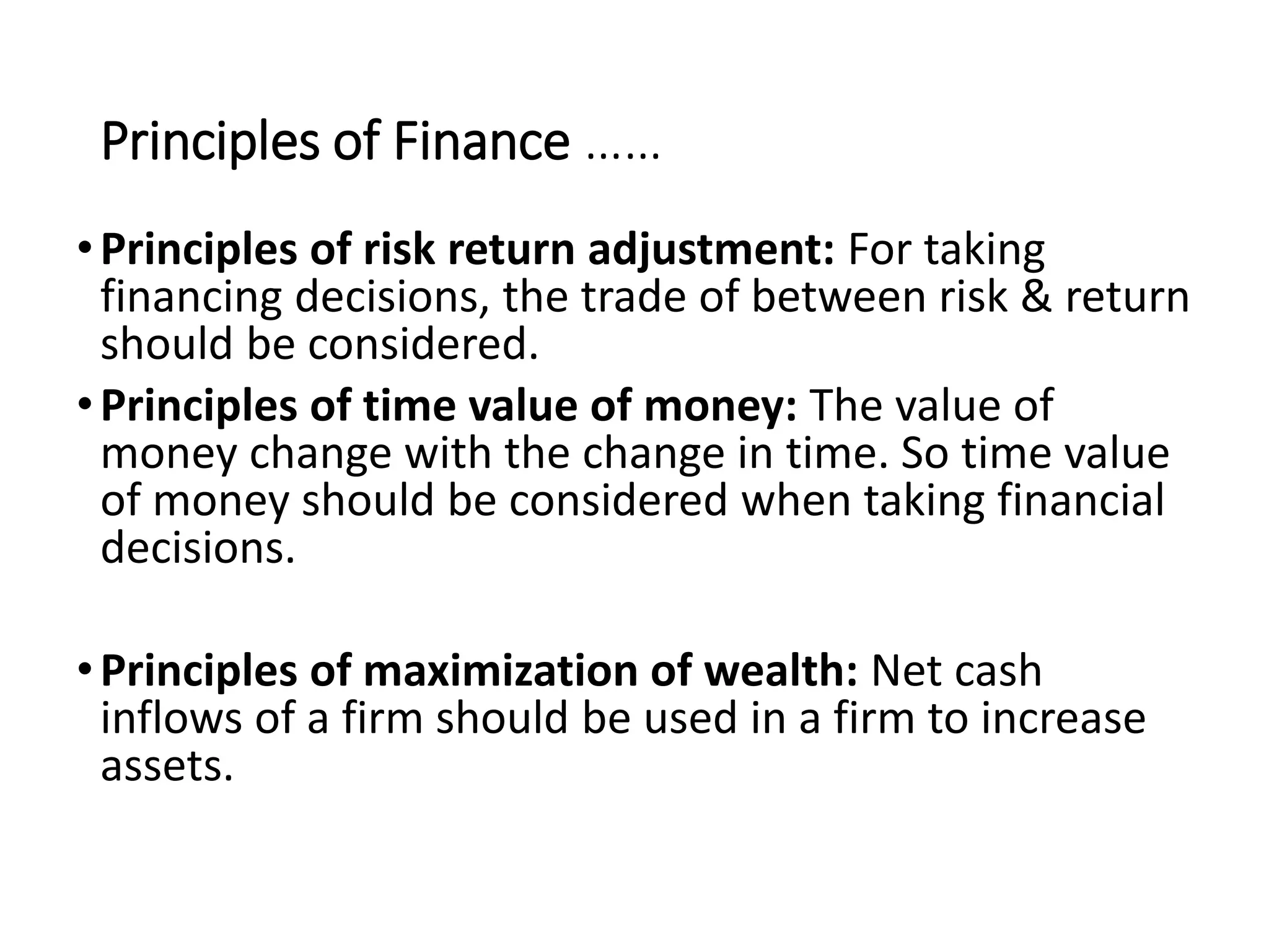 Principles of Finance ……
•Principles of risk return adjustment: For taking
financing decisions, the trade of between risk & return
should be considered.
•Principles of time value of money: The value of
money change with the change in time. So time value
of money should be considered when taking financial
decisions.
•Principles of maximization of wealth: Net cash
inflows of a firm should be used in a firm to increase
assets.
 