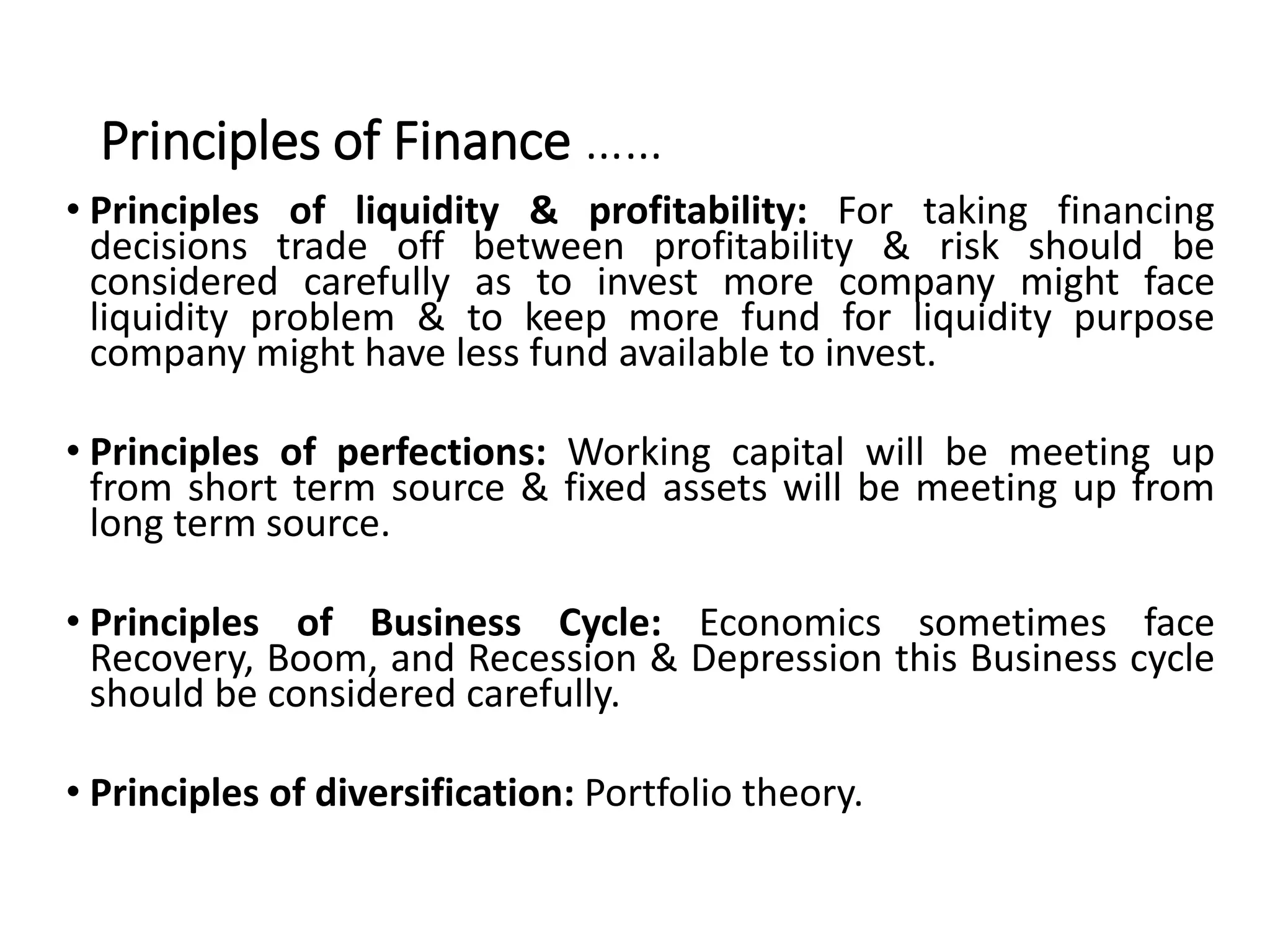 Principles of Finance ……
• Principles of liquidity & profitability: For taking financing
decisions trade off between profitability & risk should be
considered carefully as to invest more company might face
liquidity problem & to keep more fund for liquidity purpose
company might have less fund available to invest.
• Principles of perfections: Working capital will be meeting up
from short term source & fixed assets will be meeting up from
long term source.
• Principles of Business Cycle: Economics sometimes face
Recovery, Boom, and Recession & Depression this Business cycle
should be considered carefully.
• Principles of diversification: Portfolio theory.
 