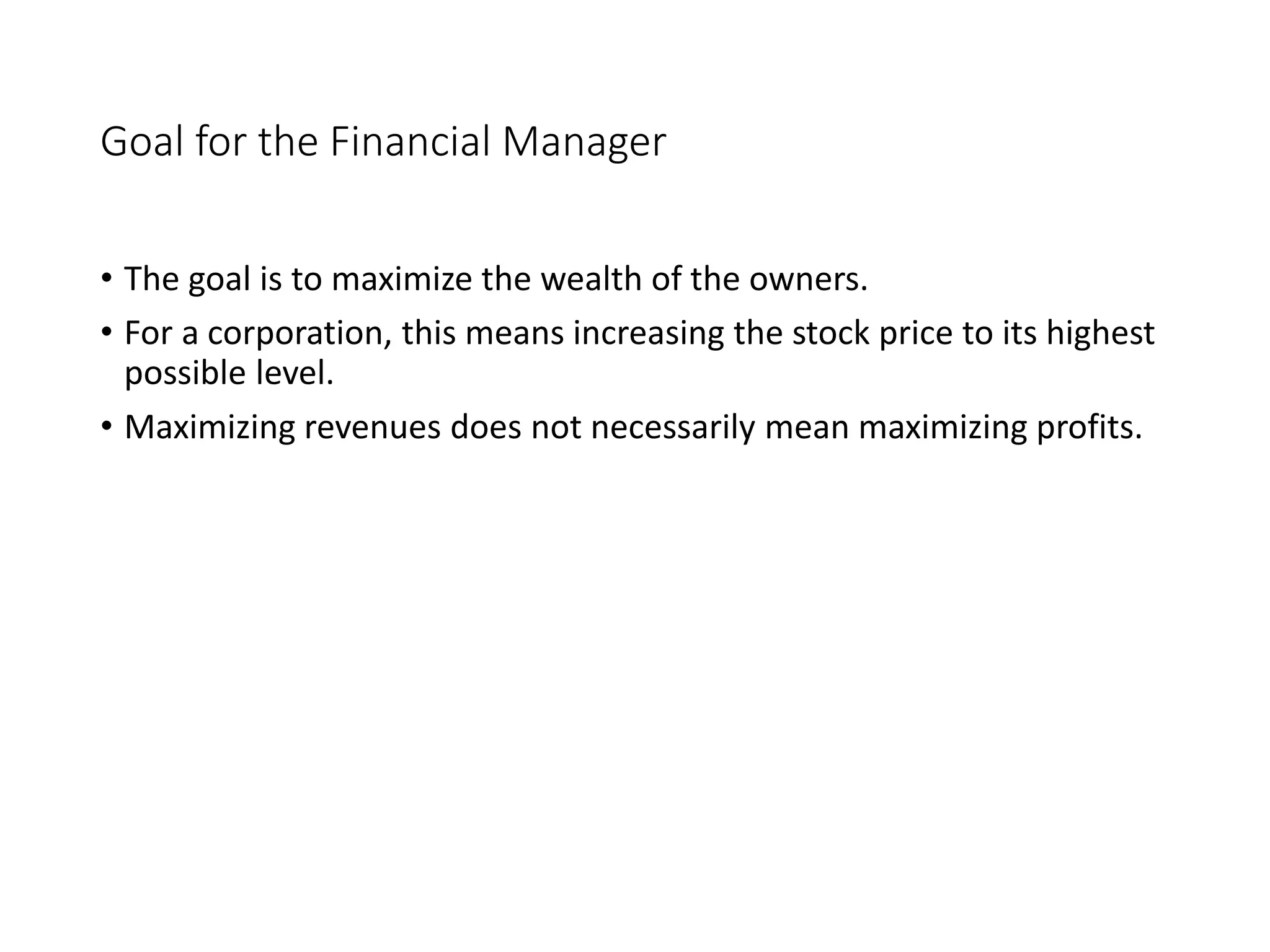 Goal for the Financial Manager
• The goal is to maximize the wealth of the owners.
• For a corporation, this means increasing the stock price to its highest
possible level.
• Maximizing revenues does not necessarily mean maximizing profits.
 