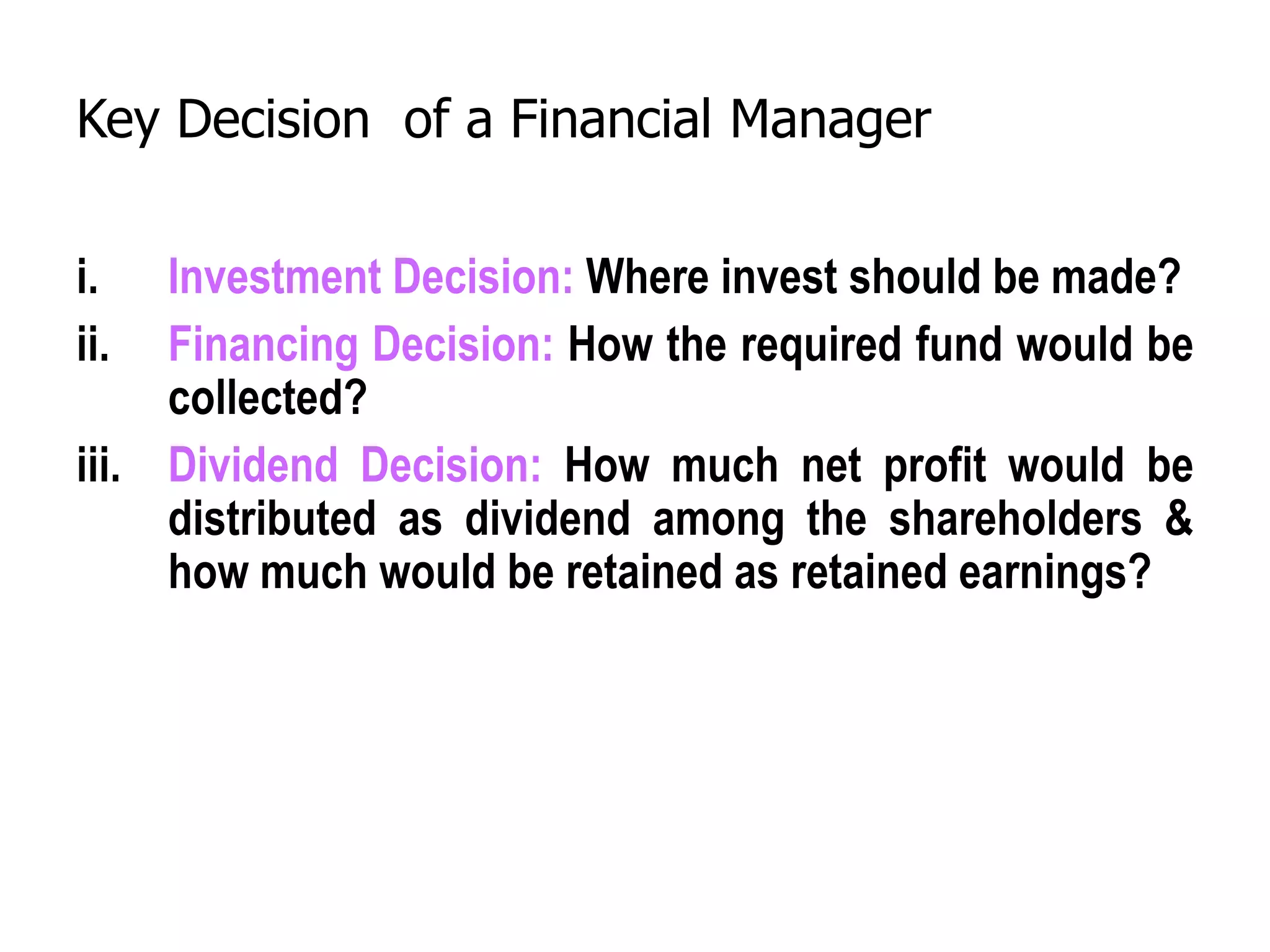 Key Decision of a Financial Manager
i. Investment Decision: Where invest should be made?
ii. Financing Decision: How the required fund would be
collected?
iii. Dividend Decision: How much net profit would be
distributed as dividend among the shareholders &
how much would be retained as retained earnings?
 
