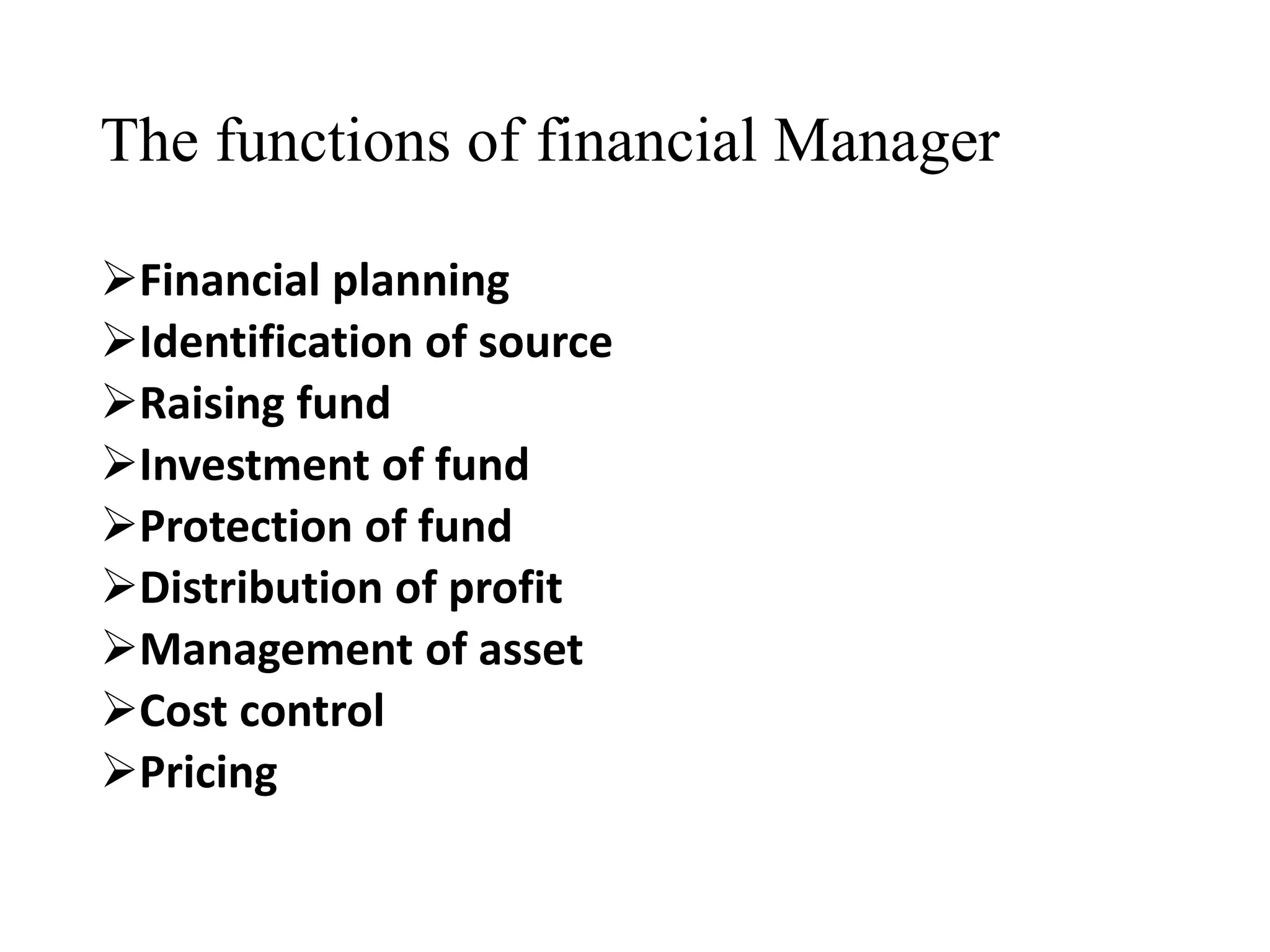 The functions of financial Manager
Financial planning
Identification of source
Raising fund
Investment of fund
Protection of fund
Distribution of profit
Management of asset
Cost control
Pricing
 
