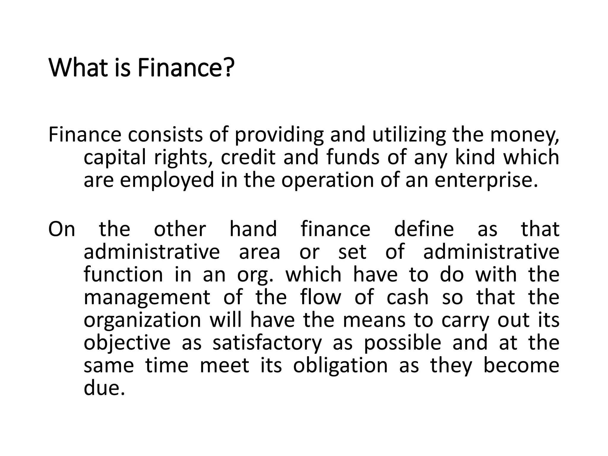 What is Finance?
Finance consists of providing and utilizing the money,
capital rights, credit and funds of any kind which
are employed in the operation of an enterprise.
On the other hand finance define as that
administrative area or set of administrative
function in an org. which have to do with the
management of the flow of cash so that the
organization will have the means to carry out its
objective as satisfactory as possible and at the
same time meet its obligation as they become
due.
 
