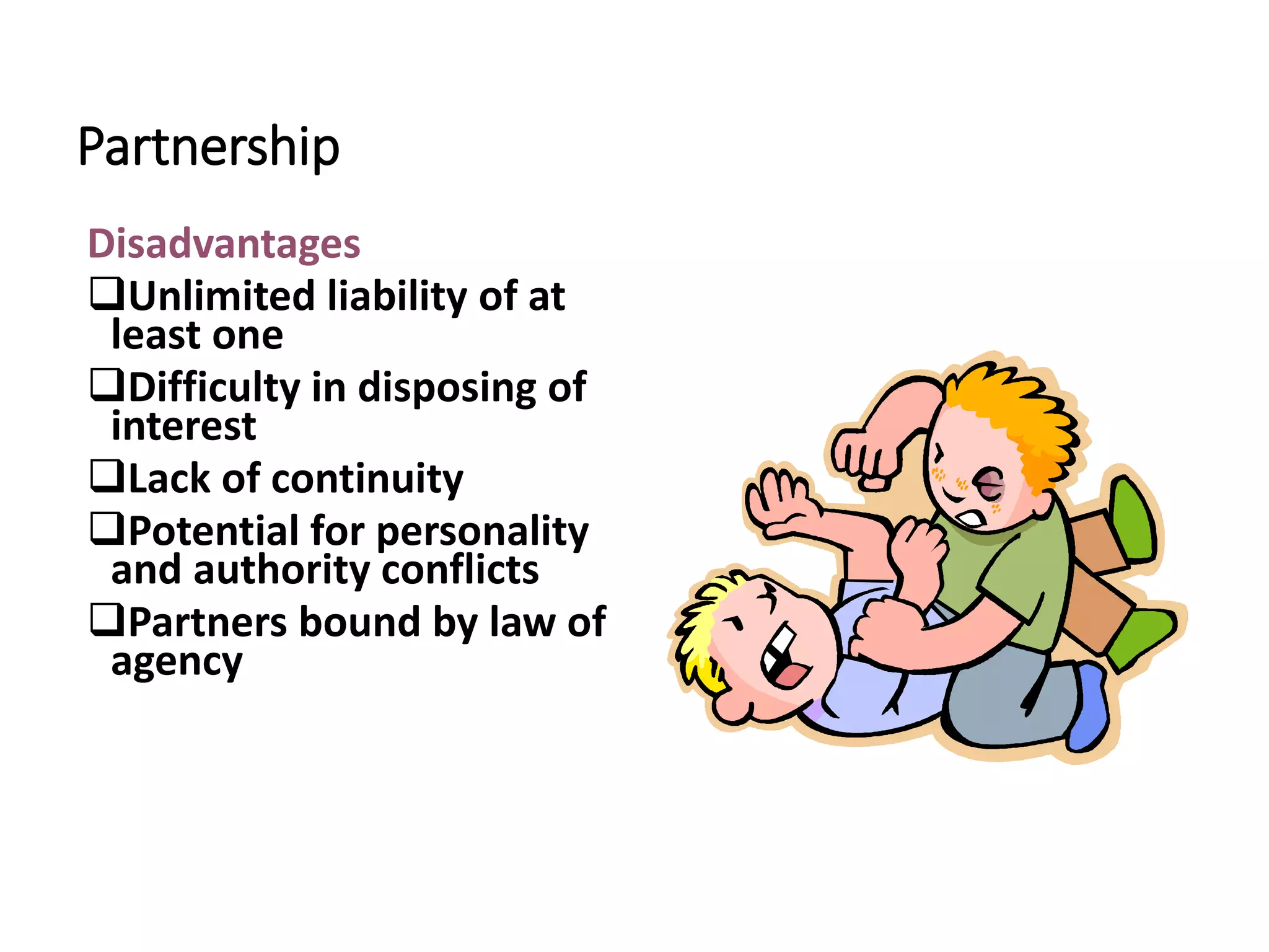 Partnership
Disadvantages
Unlimited liability of at
least one
Difficulty in disposing of
interest
Lack of continuity
Potential for personality
and authority conflicts
Partners bound by law of
agency
 