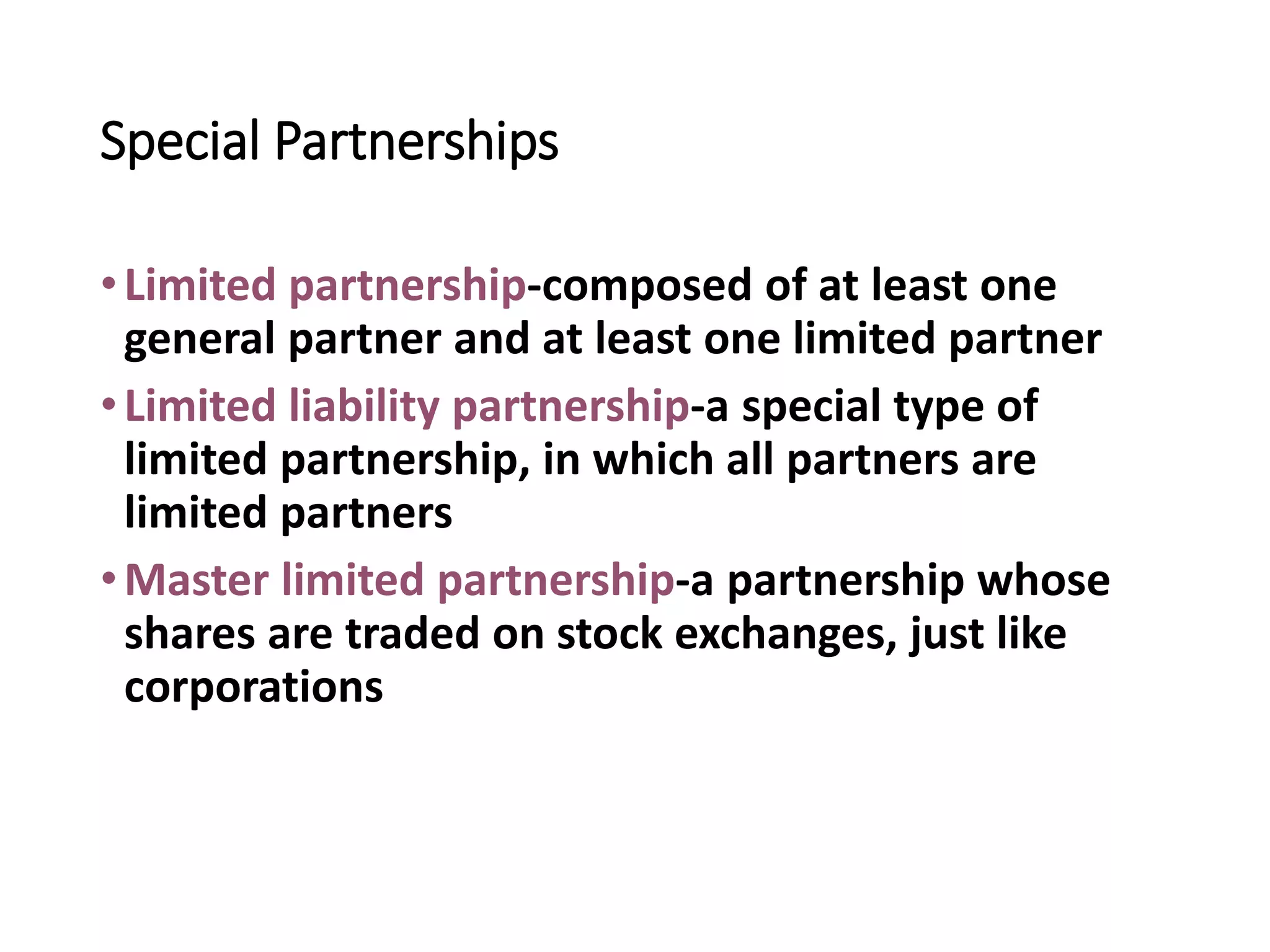 Special Partnerships
•Limited partnership-composed of at least one
general partner and at least one limited partner
•Limited liability partnership-a special type of
limited partnership, in which all partners are
limited partners
•Master limited partnership-a partnership whose
shares are traded on stock exchanges, just like
corporations
 