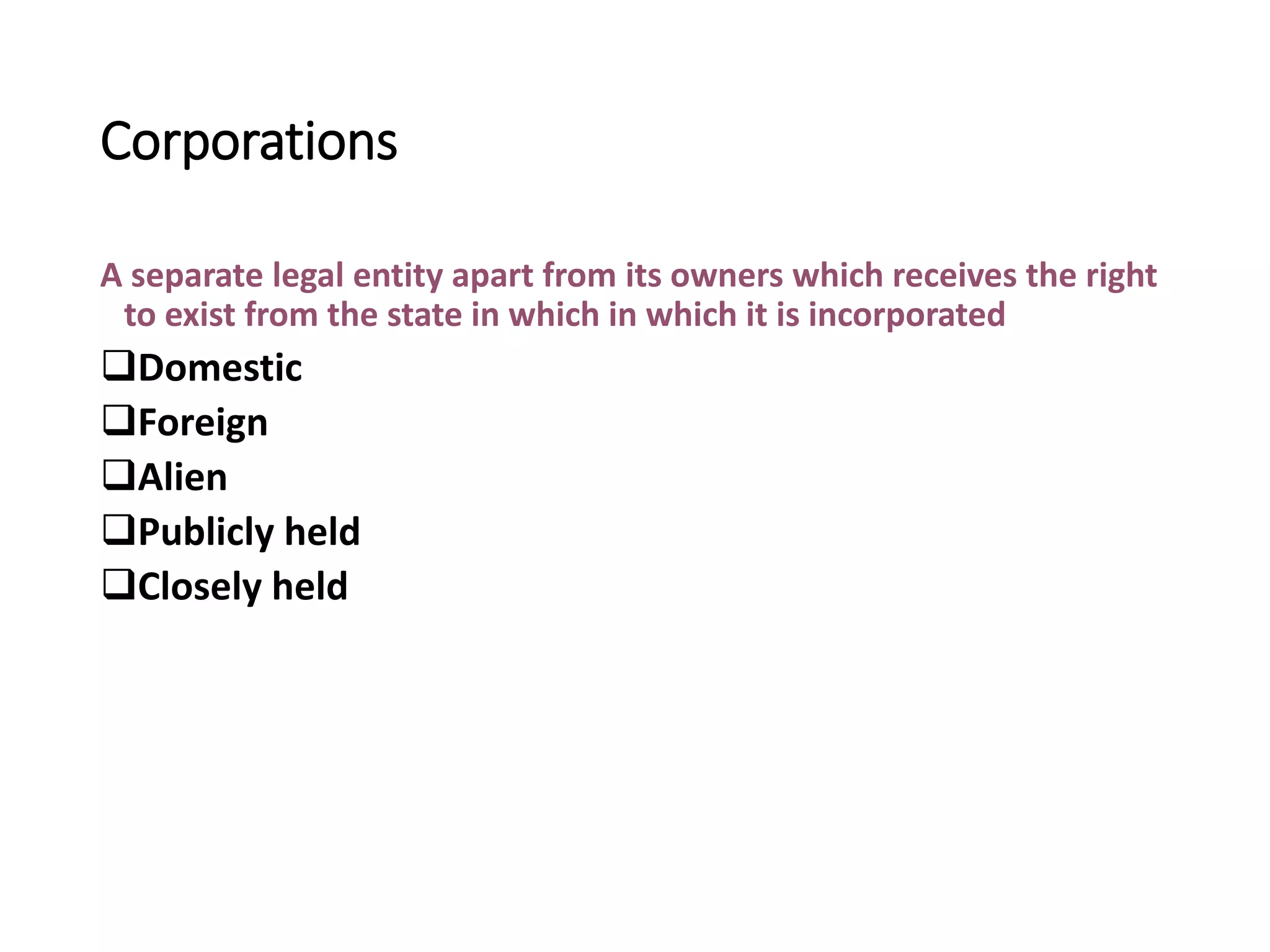 Corporations
A separate legal entity apart from its owners which receives the right
to exist from the state in which in which it is incorporated
Domestic
Foreign
Alien
Publicly held
Closely held
 