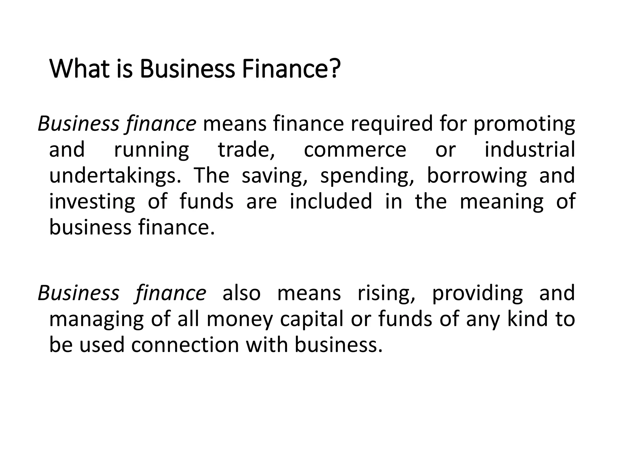 What is Business Finance?
Business finance means finance required for promoting
and running trade, commerce or industrial
undertakings. The saving, spending, borrowing and
investing of funds are included in the meaning of
business finance.
Business finance also means rising, providing and
managing of all money capital or funds of any kind to
be used connection with business.
 