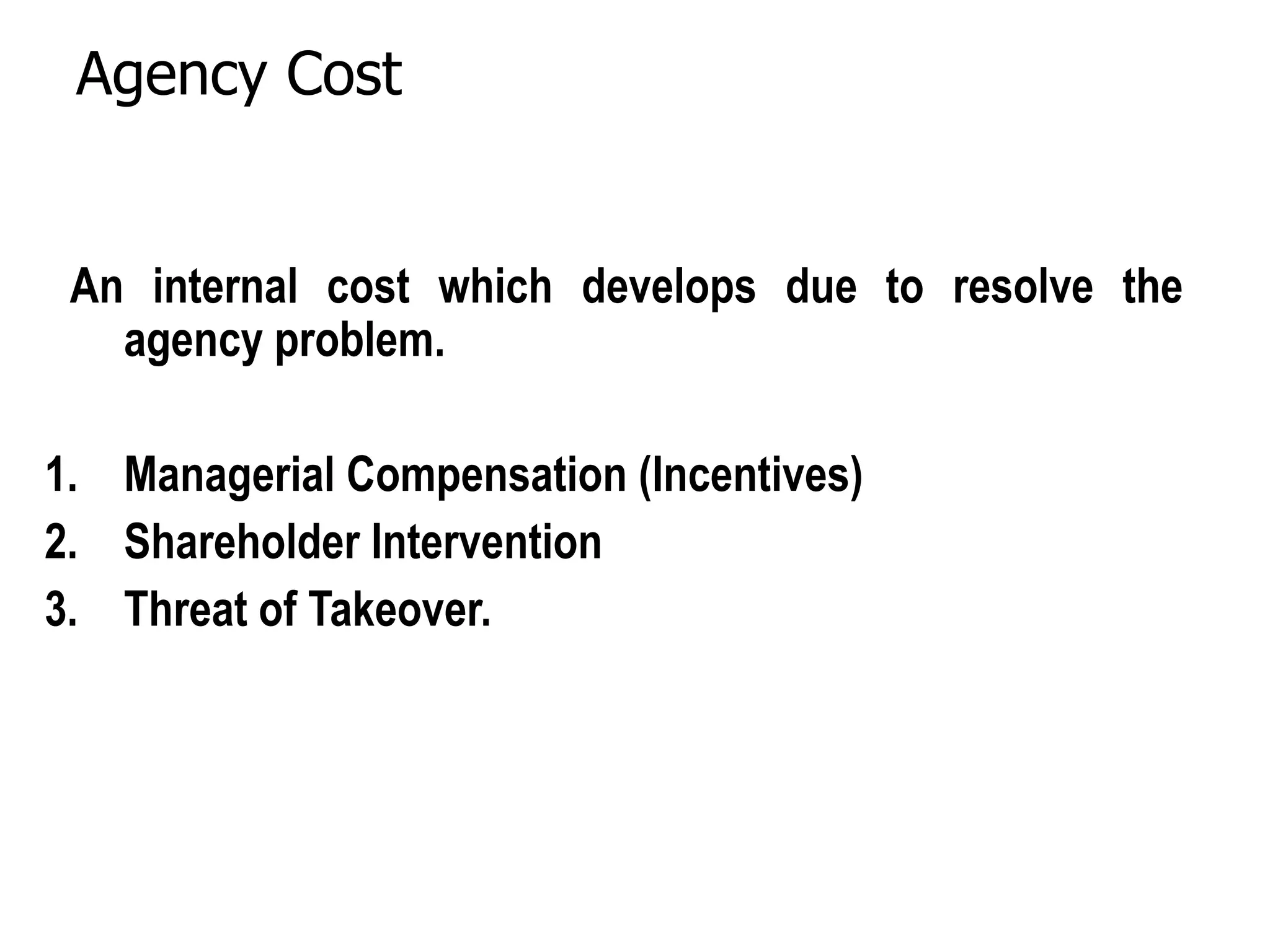 Agency Cost
An internal cost which develops due to resolve the
agency problem.
1. Managerial Compensation (Incentives)
2. Shareholder Intervention
3. Threat of Takeover.
 
