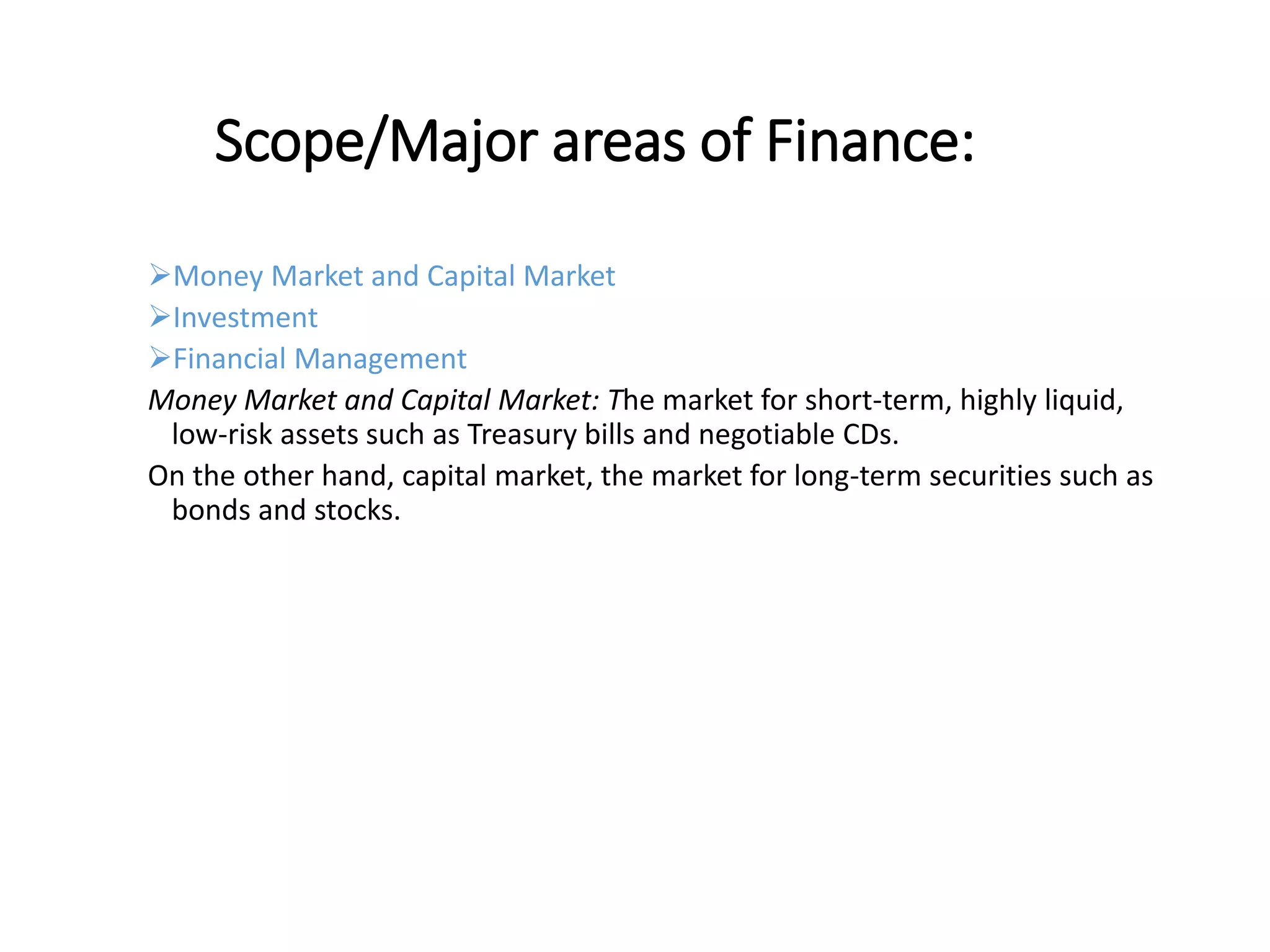 Scope/Major areas of Finance:
Money Market and Capital Market
Investment
Financial Management
Money Market and Capital Market: The market for short-term, highly liquid,
low-risk assets such as Treasury bills and negotiable CDs.
On the other hand, capital market, the market for long-term securities such as
bonds and stocks.
 