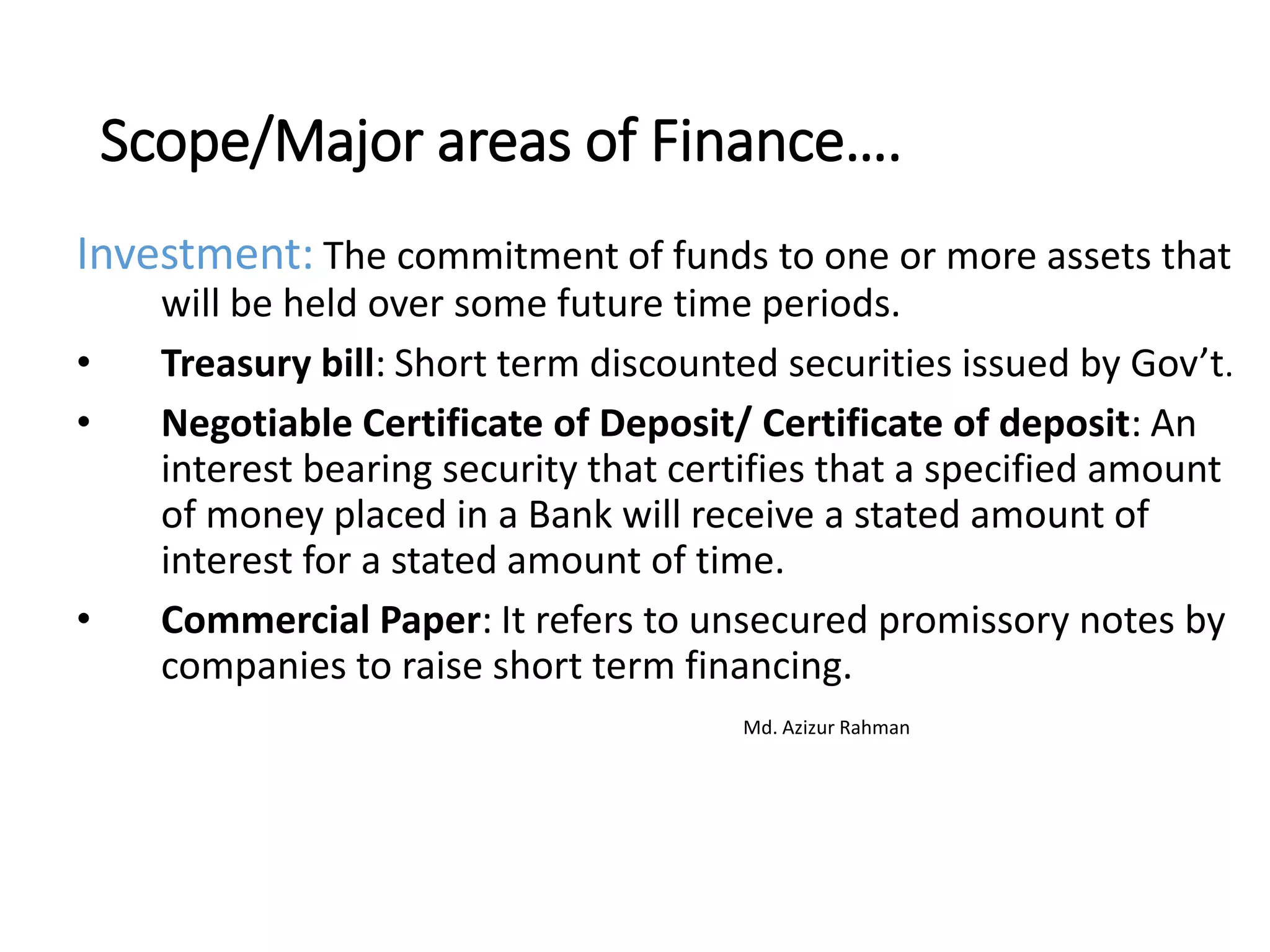 Scope/Major areas of Finance….
Investment: The commitment of funds to one or more assets that
will be held over some future time periods.
• Treasury bill: Short term discounted securities issued by Gov’t.
• Negotiable Certificate of Deposit/ Certificate of deposit: An
interest bearing security that certifies that a specified amount
of money placed in a Bank will receive a stated amount of
interest for a stated amount of time.
• Commercial Paper: It refers to unsecured promissory notes by
companies to raise short term financing.
Md. Azizur Rahman
 