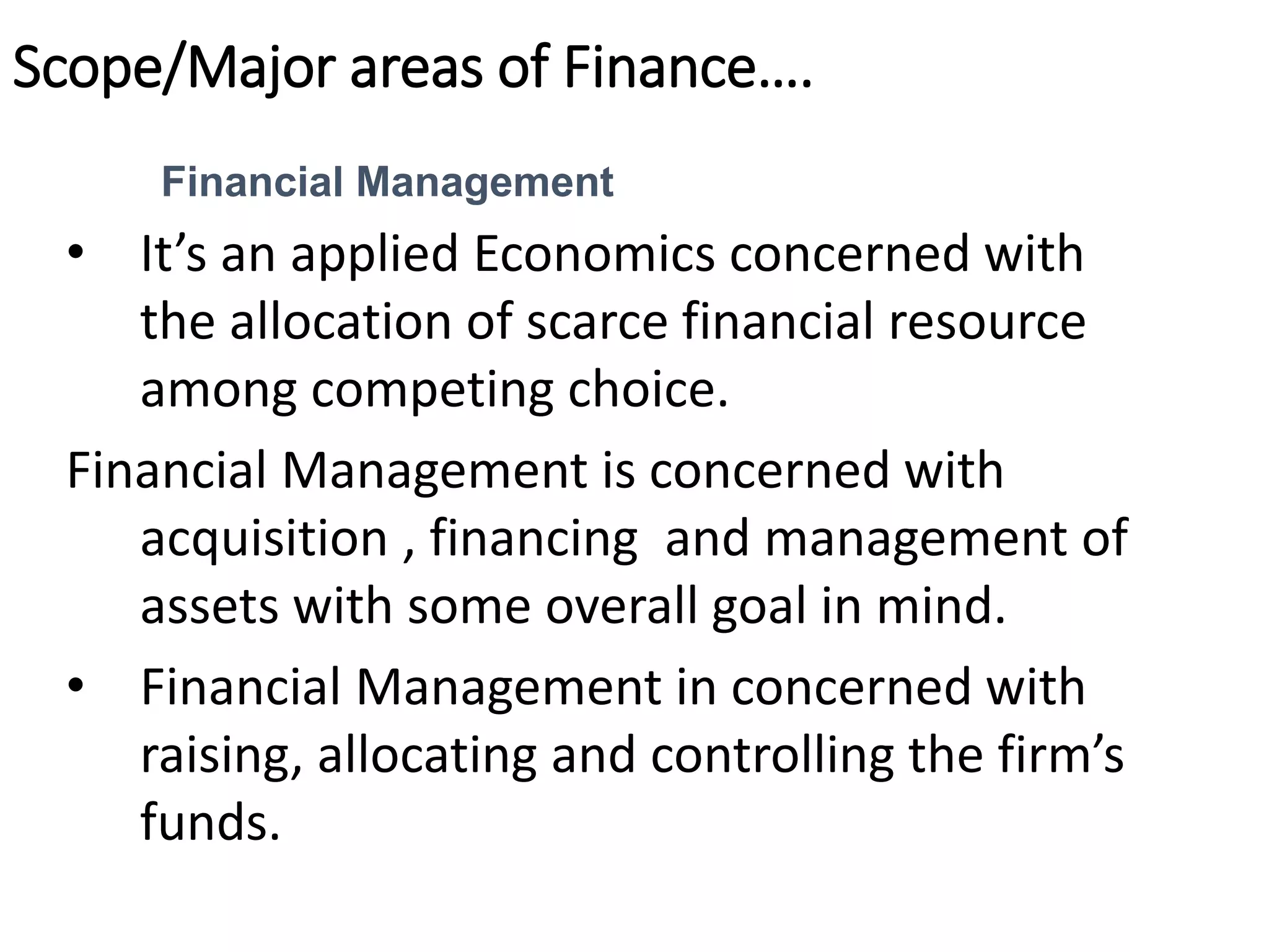 Scope/Major areas of Finance….
Financial Management
• It’s an applied Economics concerned with
the allocation of scarce financial resource
among competing choice.
Financial Management is concerned with
acquisition , financing and management of
assets with some overall goal in mind.
• Financial Management in concerned with
raising, allocating and controlling the firm’s
funds.
 