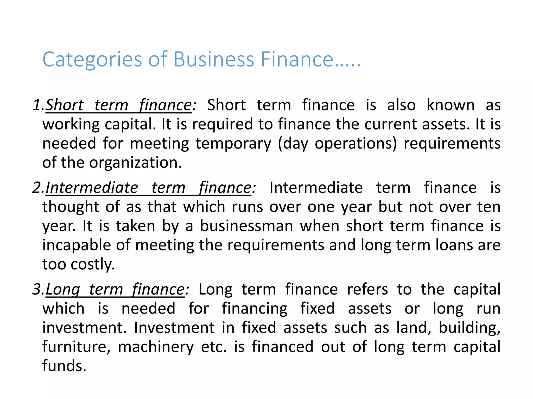 Categories of Business Finance…..
1.Short term finance: Short term finance is also known as
working capital. It is required to finance the current assets. It is
needed for meeting temporary (day operations) requirements
of the organization.
2.Intermediate term finance: Intermediate term finance is
thought of as that which runs over one year but not over ten
year. It is taken by a businessman when short term finance is
incapable of meeting the requirements and long term loans are
too costly.
3.Long term finance: Long term finance refers to the capital
which is needed for financing fixed assets or long run
investment. Investment in fixed assets such as land, building,
furniture, machinery etc. is financed out of long term capital
funds.
 