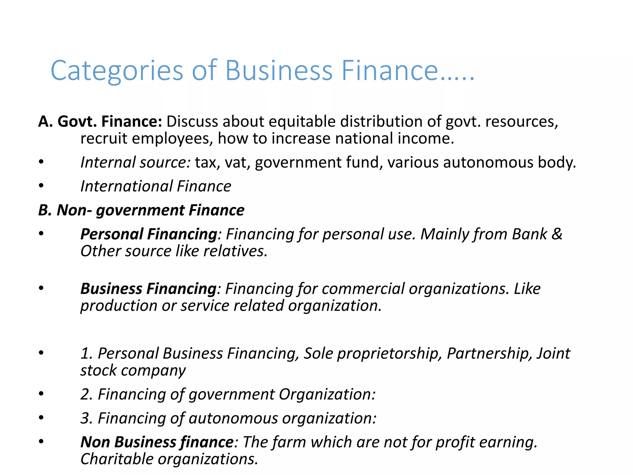 Categories of Business Finance…..
A. Govt. Finance: Discuss about equitable distribution of govt. resources,
recruit employees, how to increase national income.
• Internal source: tax, vat, government fund, various autonomous body.
• International Finance
B. Non- government Finance
• Personal Financing: Financing for personal use. Mainly from Bank &
Other source like relatives.
• Business Financing: Financing for commercial organizations. Like
production or service related organization.
• 1. Personal Business Financing, Sole proprietorship, Partnership, Joint
stock company
• 2. Financing of government Organization:
• 3. Financing of autonomous organization:
• Non Business finance: The farm which are not for profit earning.
Charitable organizations.
 