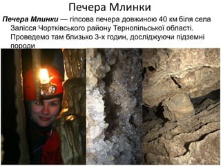 Печера Млинки
Печера Млинки — гіпсова печера довжиною 40 км біля села
  Залісся Чортківського району Тернопільської області.
  Проведемо там близько 3-х годин, досліджуючи підземні
  породи
 