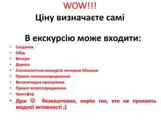 WOW!!!
             Ціну визначаєте самі

        В екскурсію може входити:
•   Сніданок
•   Обід
•   Вечеря
•   Дорога
•   Спелеологічна екскурсія печерою Млинки
•   Прокат спелеоспорядження
•   Велосипедна прогулянка
•   Прокат велоспорядження
•   трансфер
• Душ  безкоштовно, окрім тих, хто не проявить
  жодної активності ;)
 