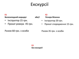 Екскурсії
Е1                                      E2
Велосипедний маршрут        або/і       Печера Млинки
• Інструктор 15 грн.                • Інструктор 20 грн.
• Прокат ровера 45 грн.             • Прокат спорядження 15 грн.

Разом 60 грн. з особи               Разом 35 грн. з особи




                        E3
                        Без екскурсії
 