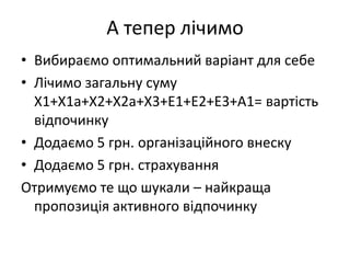 А тепер лічимо
• Вибираємо оптимальний варіант для себе
• Лічимо загальну суму
  Х1+Х1а+Х2+Х2а+Х3+Е1+Е2+Е3+А1= вартість
  відпочинку
• Додаємо 5 грн. організаційного внеску
• Додаємо 5 грн. страхування
Отримуємо те що шукали – найкраща
  пропозиція активного відпочинку
 