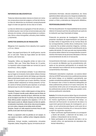 REVISTA CIENTÍFICA DE ENFERMERÍA – RECIEN                                     María del Pilar RODRÍGUEZ QUEZADA y Pedro Segundo PELAEZ PULCE



     REFERENCIAS BBLIOGRÁFICAS                                            sentimiento informado, cálculos estadísticos, etc. Estos
                                                                          apéndices deben adecuarse a los márgenes establecidos.
     Todas las referencias deben citarse en el texto con núme-            Los apéndices deben estar citados en el texto y deben
     ros consecutivos al pie de la página o al final del informe.         poseer un título y ordenados por designación alfabética.
     La lista de referencias se enumerará consecutivamente
     según el orden de aparición de las citas en el texto.                RESPONSABILIDADES ÉTICAS

     La lista de referencias se agregará al final del artículo, y         Permiso de publicación. Es responsabilidad de los autores
     se deberá ajustar a las normas convencionales para citar             obtener el necesario permiso de publicación por parte de
     artículos de revistas, artículos presentados en conferen-            la institución que haya financiado el trabajo.
     cias, libros u otras monografías, artículos y tesis inéditos,
     y resúmenes.                                                         Protección de personas de investigación. Cuando se
                                                                          presenten resultados de experimentación con personas
     ASPECTOS GENERALES DE REDACCIÓN                                      se debe indicar el seguimiento de las normas éticas de
                                                                          los correspondientes comités éticos (institucional, local
     Márgenes: 3 cm. izquierda, 2.5 cm. derecha, 3 cm. superior           o nacional). No se deben presentar imágenes, nombres,
     y 2.5 cm. inferior.                                                  iniciales u otros datos que permitan la identificación de los
                                                                          sujetos del estudio. En caso que esto sea imprescindible,
     Papel. Use papel bond blanco A4 de 80 gramos escrito                 los autores deben obtener los correspondientes consenti-
     por un solo lado. Todas las hojas deben ser del mismo                mientos informados de las personas afectadas e informar
     tamaño y del mismo tipo.                                             convenientemente de ello en el manuscrito.

     Tipografía. Utilice una tipografía similar en todo el do-            Consentimiento informado. Los autores deben mencionar
     cumento. Sólo usar Times New Roman de 12 puntos.                     en la sección de Métodos que los procedimientos utili-
     La impresión sobre el papel debe ser normal (no usar el              zados en las personas participantes en el estudio han
     económico), nítido y legible.                                        sido realizados tras la obtención de los correspondientes
                                                                          consentimientos informados.
     Redacción. Uso de tiempos verbales: 1) Las referencias
     que se hagan en el estudio mismo deben utilizar el tiempo            Publicación redundante o duplicada. Los autores deben
     pasado. 2) La discusión dentro del trabajo que interpreta            informar al CICEP acerca de envíos o publicaciones previas
     datos presentados puede estar en tiempo presente o en                del mismo trabajo, en su totalidad o parcialmente, que
     pasado. 3) Los principios que el autor identifica, formula           puedan considerarse publicación redundante o duplicada.
     o elabora deben redactarse en tiempo presente. 4) Pue-               Es necesario citar e incluir la referencia bibliográfica de
     de usarse el tiempo presente para expresar un principio              estas publicaciones previas en el nuevo manuscrito. Se
     atemporal que ha sido formulado por otro autor.                      recomienda remitir junto con el manuscrito una copia de
                                                                          las publicaciones previas del trabajo que puedan consi-
     Espaciado. Espacio y medio o doble espacio a lo largo del ma-        derarse publicación redundante.
     nuscrito. El espacio sencillo puede utilizarse para los títulos de
     tablas, encabezados, leyendas de figura, referencias, las notas      Autoría. En la lista de autores deben figurar únicamente
     de pie de página (usar letra de 10 puntos) y las citas extensas.     aquellas personas que han contribuido intelectualmente
     Estas últimas pueden sangrarse cinco espacios o 1.27 cm. El          de manera significativa al desarrollo del trabajo. La
     triple espacio puede ser utilizado después de título de capítulo,    obtención de financiación, la recolección de datos o la
     encabezados importantes, antes de las notas de pie de página,        supervisión general del equipo de investigación, por sí
     así como antes y después de las tablas dentro del texto.             solas, no son suficientes para figurar como autor de un
     Sangrías. Sangre con siete espacios la primera línea de cada         trabajo. Los autores firmantes de un manuscrito deben
     párrafo y la de cada nota de pie de página.                          cumplir los siguientes requisitos:
                                                                          1.	 Haber contribuido significativamente a la concepción
     Párrafo. La separación entre los párrafos es con sangría, no             y diseño del estudio, u obtención de los datos, o al
     usar espacio en blanco. Justificar ambos márgenes (derecho               análisis e interpretación de los mismos;
     e izquierdo).                                                        2.	 Haber participado en la redacción del texto o en su
     Apéndices. Incluye: escalas, cuestionarios, encuestas                    revisión crítica, con aportaciones de naturaleza inte-
     originales, tablas, fotografías, figuras, formularios de con-            lectual relevantes; y


74
 