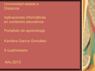 Universidad estatal a
Distancia
Aplicaciones informáticas
en contextos educativos
Portafolio de aprendizaje
Karolina García González
II cuatrimestre
Año 2013
 