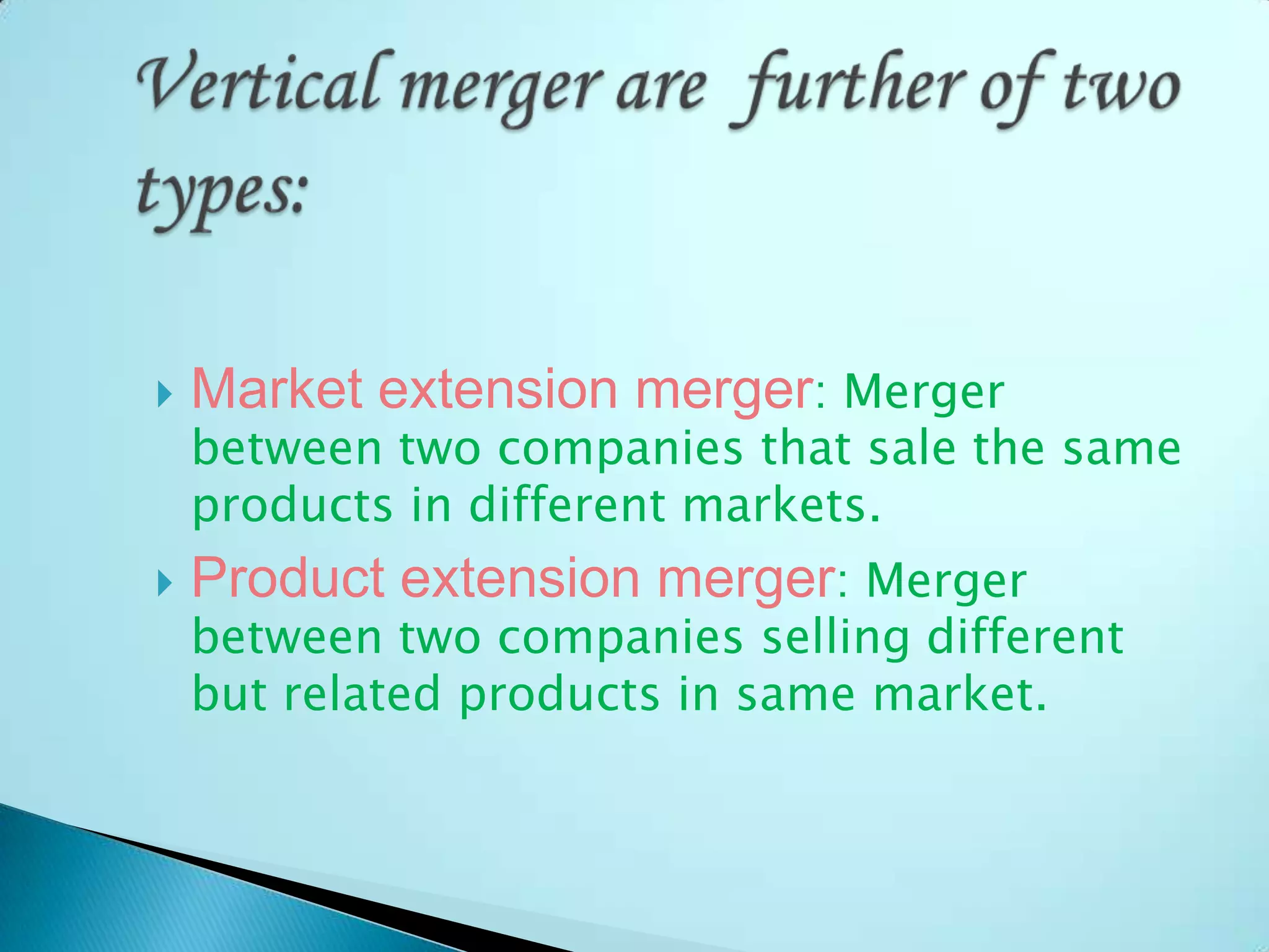  Market extension merger: Merger
between two companies that sale the same
products in different markets.
 Product extension merger: Merger
between two companies selling different
but related products in same market.
 