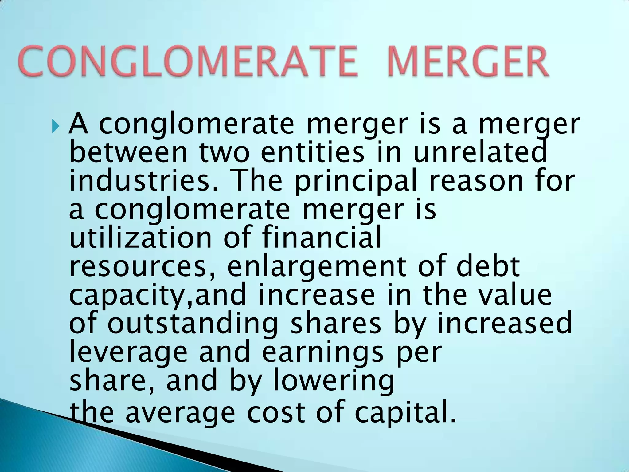  A conglomerate merger is a merger
between two entities in unrelated
industries. The principal reason for
a conglomerate merger is
utilization of financial
resources, enlargement of debt
capacity,and increase in the value
of outstanding shares by increased
leverage and earnings per
share, and by lowering
the average cost of capital.
 