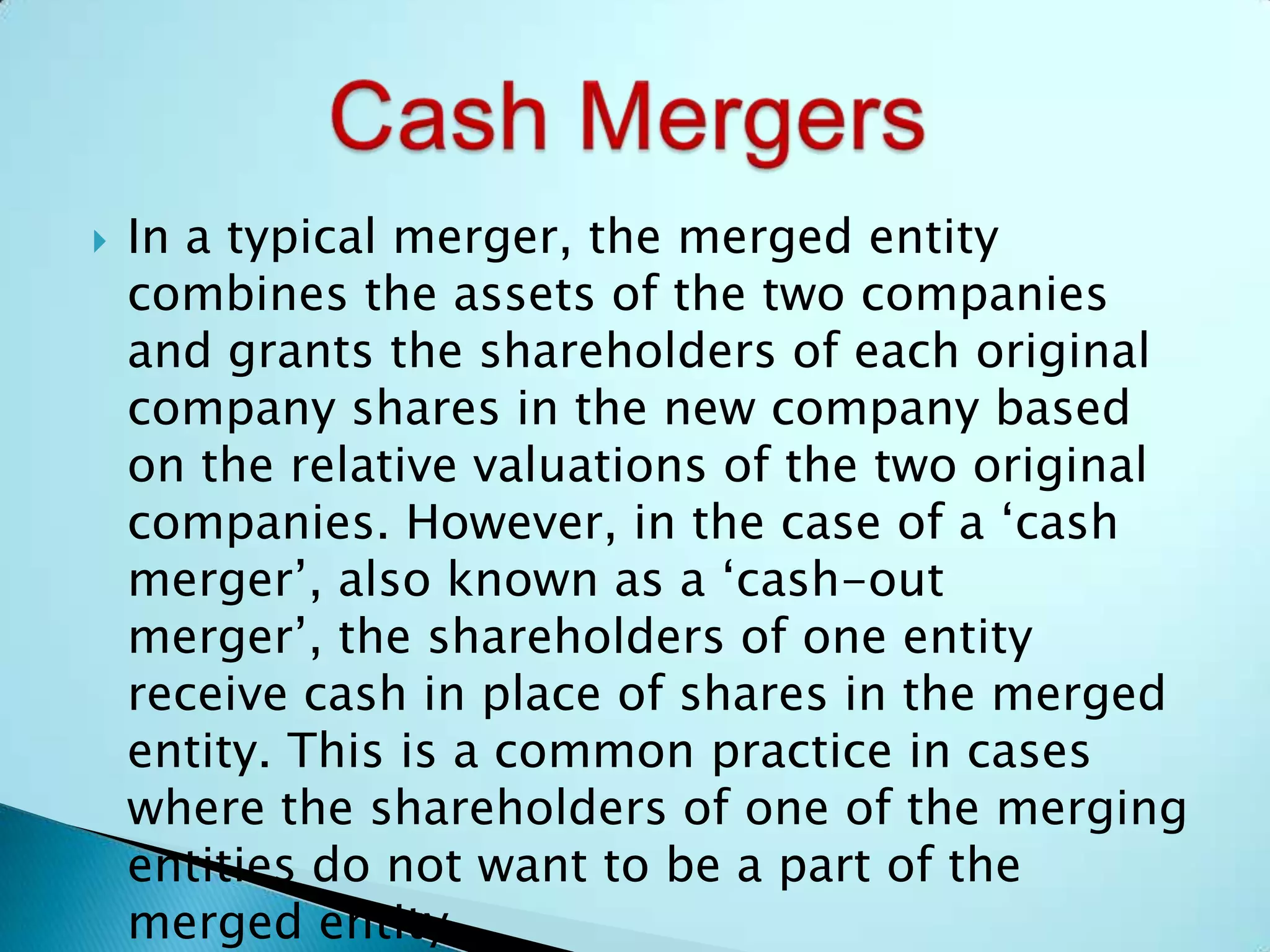  In a typical merger, the merged entity
combines the assets of the two companies
and grants the shareholders of each original
company shares in the new company based
on the relative valuations of the two original
companies. However, in the case of a ‘cash
merger’, also known as a ‘cash-out
merger’, the shareholders of one entity
receive cash in place of shares in the merged
entity. This is a common practice in cases
where the shareholders of one of the merging
entities do not want to be a part of the
merged entity.
 