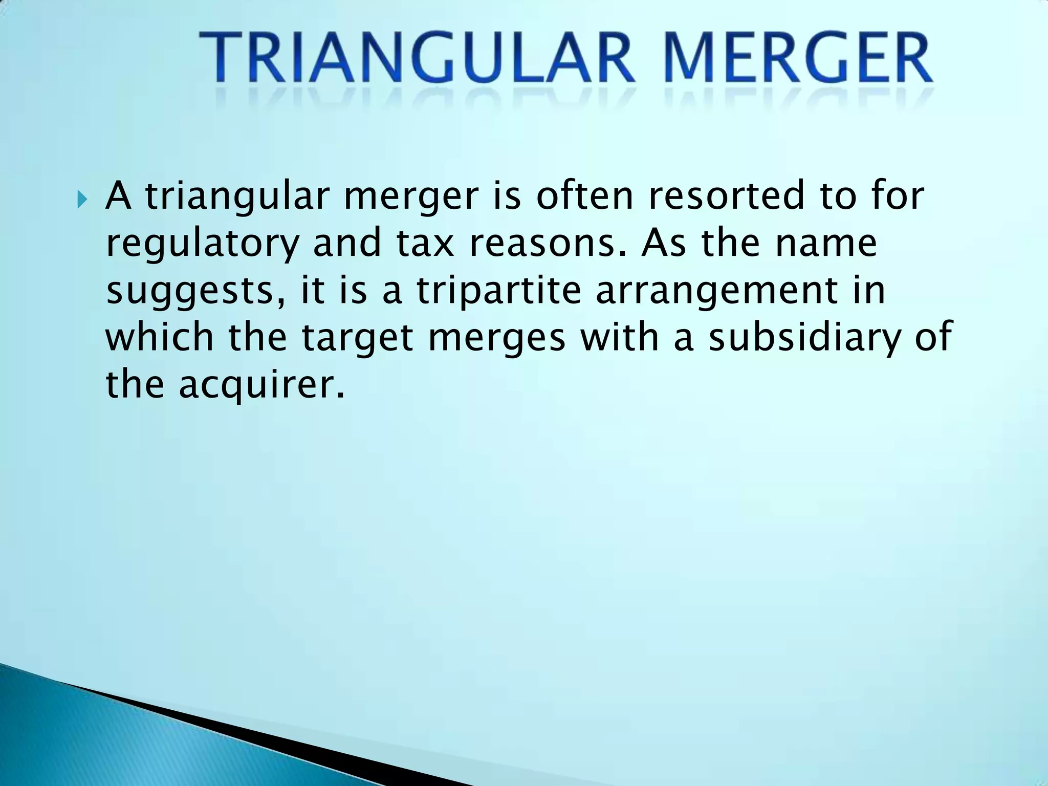  A triangular merger is often resorted to for
regulatory and tax reasons. As the name
suggests, it is a tripartite arrangement in
which the target merges with a subsidiary of
the acquirer.
 