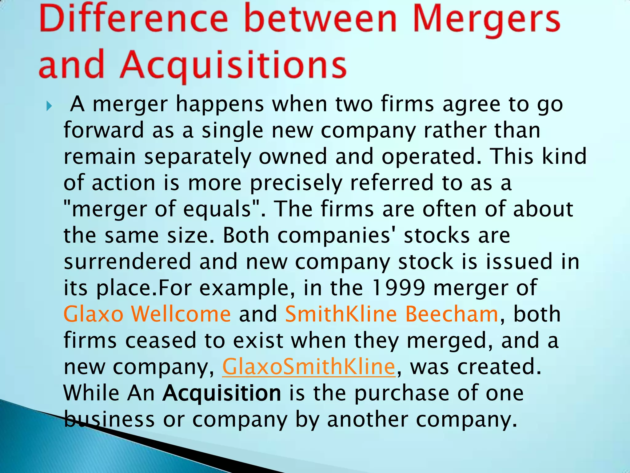  A merger happens when two firms agree to go
forward as a single new company rather than
remain separately owned and operated. This kind
of action is more precisely referred to as a
"merger of equals". The firms are often of about
the same size. Both companies' stocks are
surrendered and new company stock is issued in
its place.For example, in the 1999 merger of
Glaxo Wellcome and SmithKline Beecham, both
firms ceased to exist when they merged, and a
new company, GlaxoSmithKline, was created.
While An Acquisition is the purchase of one
business or company by another company.
 