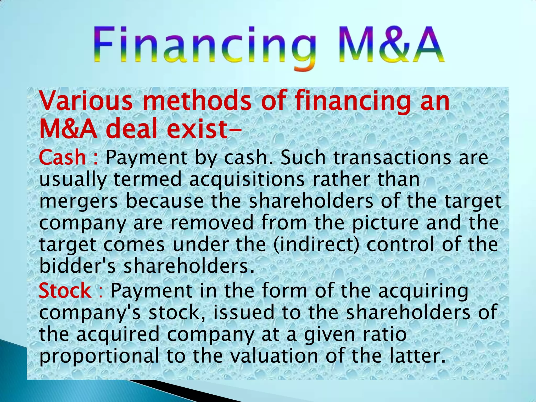 Various methods of financing an
M&A deal exist-
Cash : Payment by cash. Such transactions are
usually termed acquisitions rather than
mergers because the shareholders of the target
company are removed from the picture and the
target comes under the (indirect) control of the
bidder's shareholders.
Stock : Payment in the form of the acquiring
company's stock, issued to the shareholders of
the acquired company at a given ratio
proportional to the valuation of the latter.
 