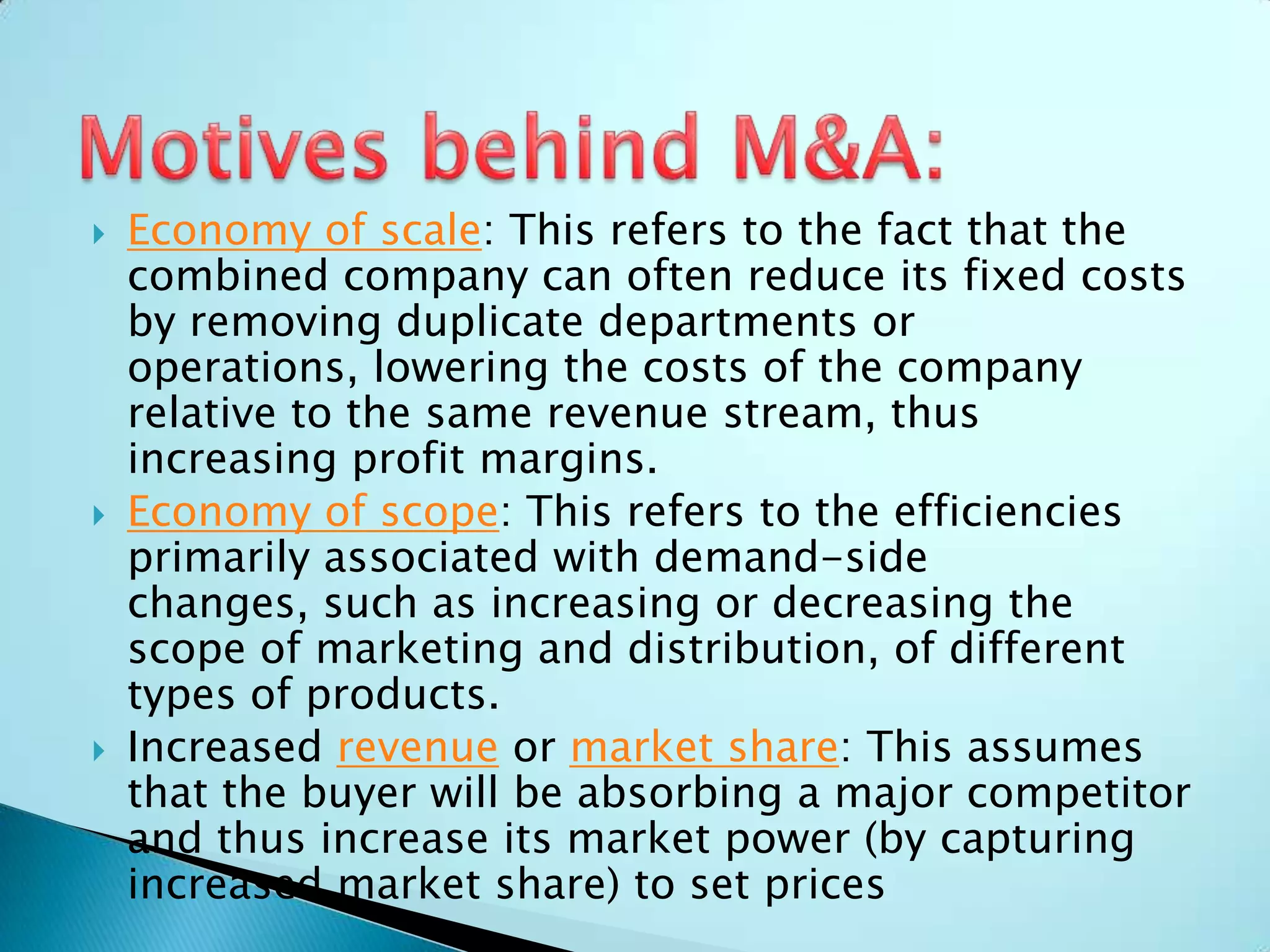  Economy of scale: This refers to the fact that the
combined company can often reduce its fixed costs
by removing duplicate departments or
operations, lowering the costs of the company
relative to the same revenue stream, thus
increasing profit margins.
 Economy of scope: This refers to the efficiencies
primarily associated with demand-side
changes, such as increasing or decreasing the
scope of marketing and distribution, of different
types of products.
 Increased revenue or market share: This assumes
that the buyer will be absorbing a major competitor
and thus increase its market power (by capturing
increased market share) to set prices
 