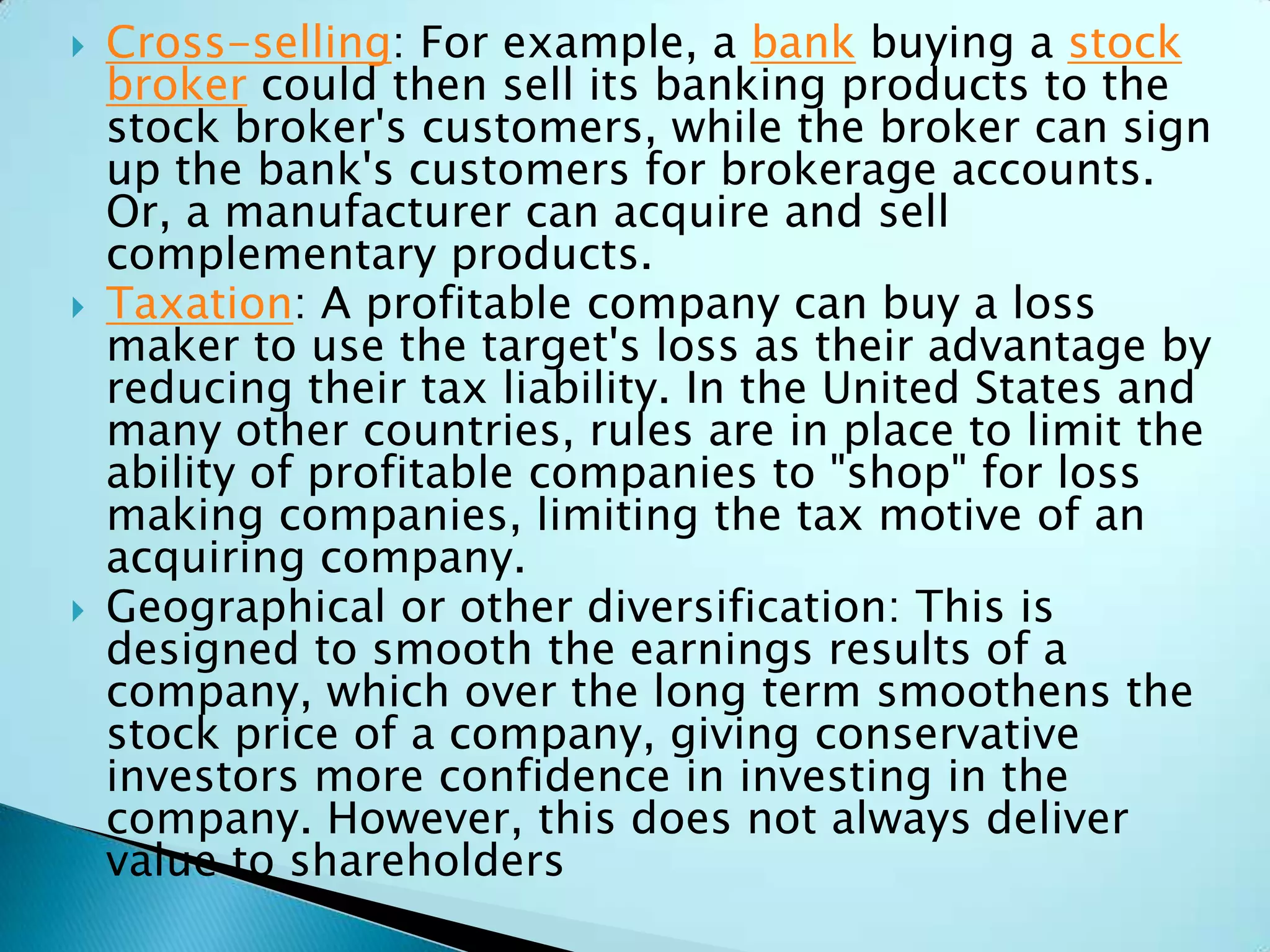  Cross-selling: For example, a bank buying a stock
broker could then sell its banking products to the
stock broker's customers, while the broker can sign
up the bank's customers for brokerage accounts.
Or, a manufacturer can acquire and sell
complementary products.
 Taxation: A profitable company can buy a loss
maker to use the target's loss as their advantage by
reducing their tax liability. In the United States and
many other countries, rules are in place to limit the
ability of profitable companies to "shop" for loss
making companies, limiting the tax motive of an
acquiring company.
 Geographical or other diversification: This is
designed to smooth the earnings results of a
company, which over the long term smoothens the
stock price of a company, giving conservative
investors more confidence in investing in the
company. However, this does not always deliver
value to shareholders
 