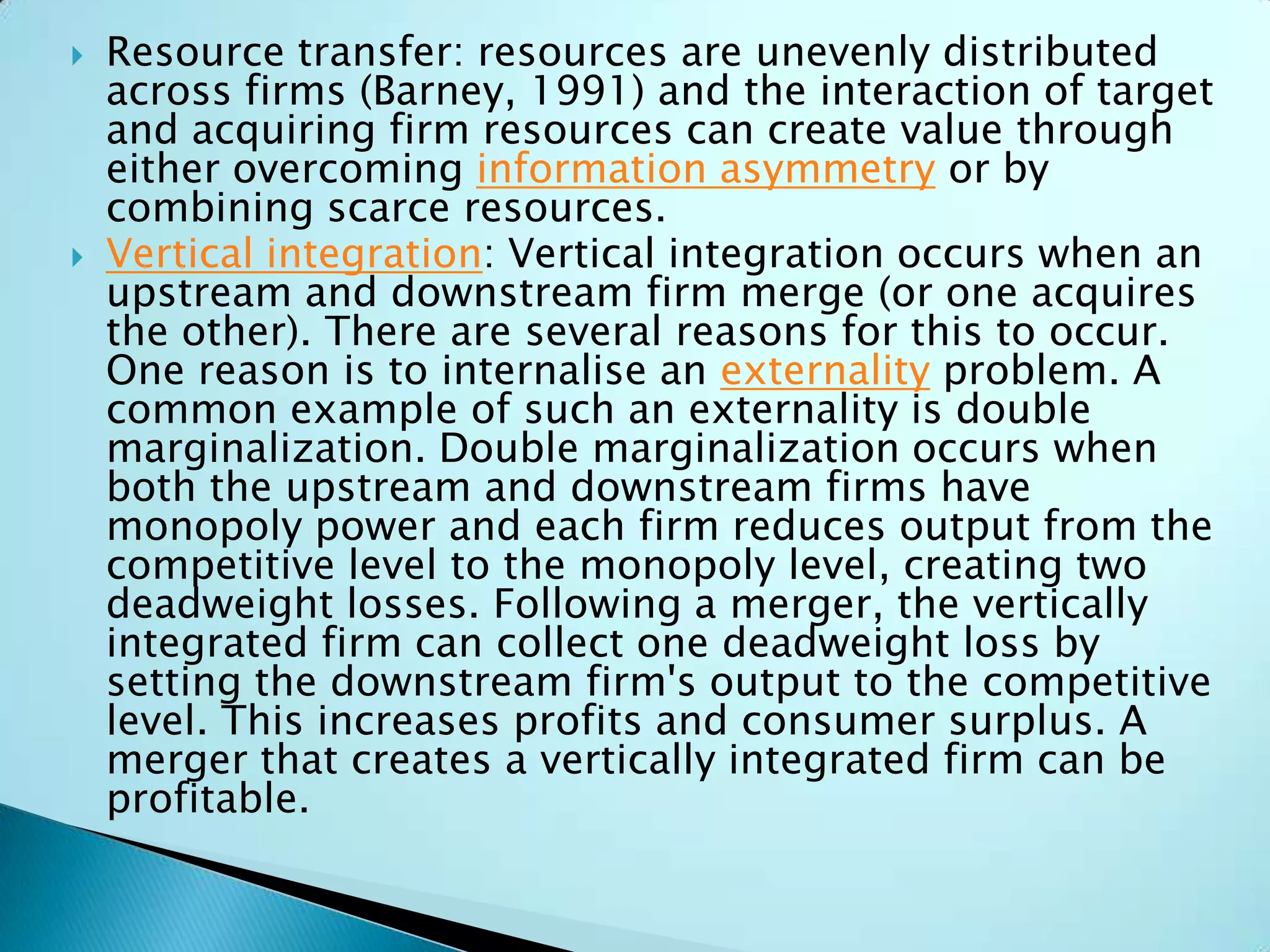  Resource transfer: resources are unevenly distributed
across firms (Barney, 1991) and the interaction of target
and acquiring firm resources can create value through
either overcoming information asymmetry or by
combining scarce resources.
 Vertical integration: Vertical integration occurs when an
upstream and downstream firm merge (or one acquires
the other). There are several reasons for this to occur.
One reason is to internalise an externality problem. A
common example of such an externality is double
marginalization. Double marginalization occurs when
both the upstream and downstream firms have
monopoly power and each firm reduces output from the
competitive level to the monopoly level, creating two
deadweight losses. Following a merger, the vertically
integrated firm can collect one deadweight loss by
setting the downstream firm's output to the competitive
level. This increases profits and consumer surplus. A
merger that creates a vertically integrated firm can be
profitable.
 