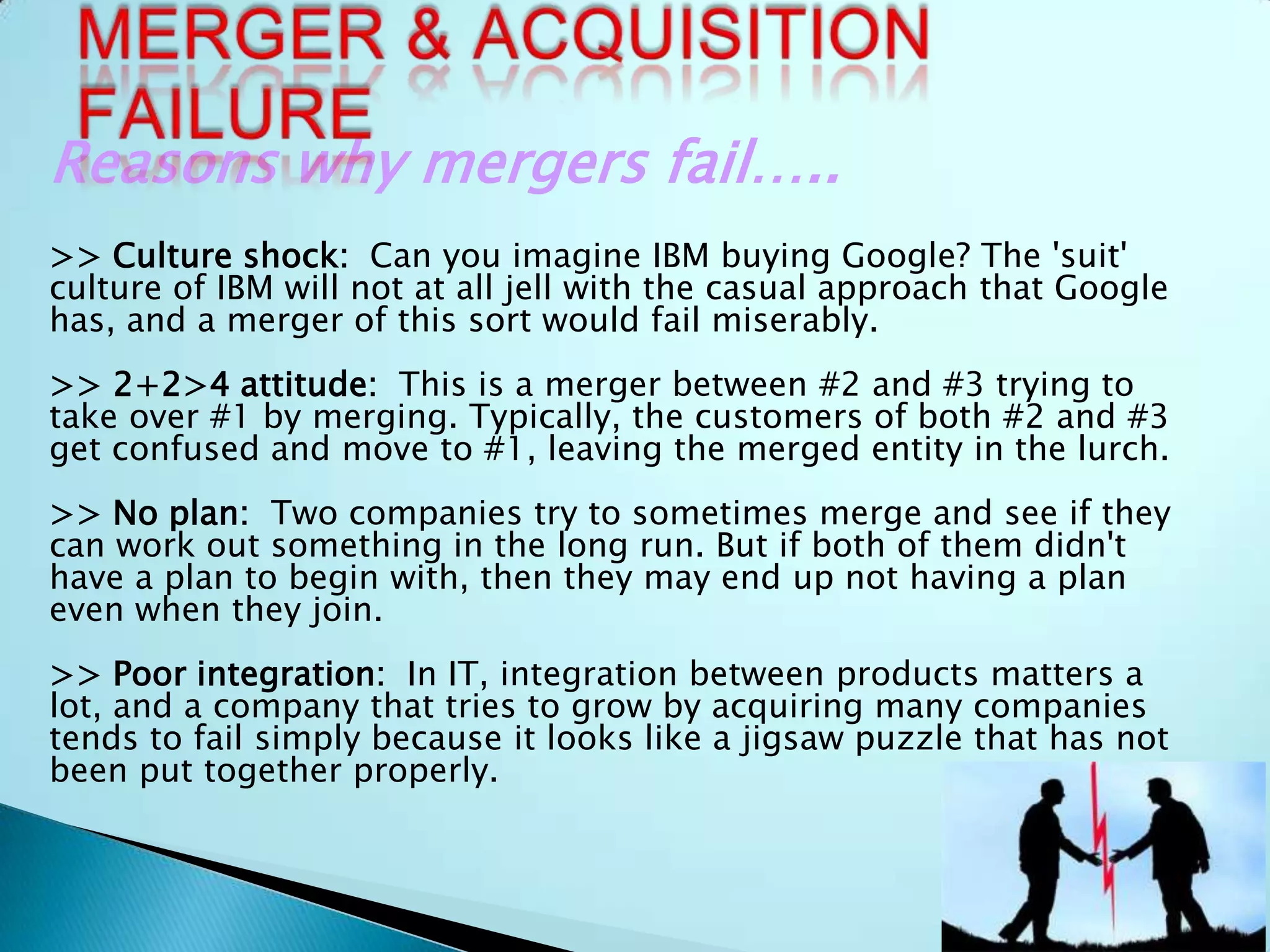 Reasons why mergers fail…..
>> Culture shock: Can you imagine IBM buying Google? The 'suit'
culture of IBM will not at all jell with the casual approach that Google
has, and a merger of this sort would fail miserably.
>> 2+2>4 attitude: This is a merger between #2 and #3 trying to
take over #1 by merging. Typically, the customers of both #2 and #3
get confused and move to #1, leaving the merged entity in the lurch.
>> No plan: Two companies try to sometimes merge and see if they
can work out something in the long run. But if both of them didn't
have a plan to begin with, then they may end up not having a plan
even when they join.
>> Poor integration: In IT, integration between products matters a
lot, and a company that tries to grow by acquiring many companies
tends to fail simply because it looks like a jigsaw puzzle that has not
been put together properly.
 