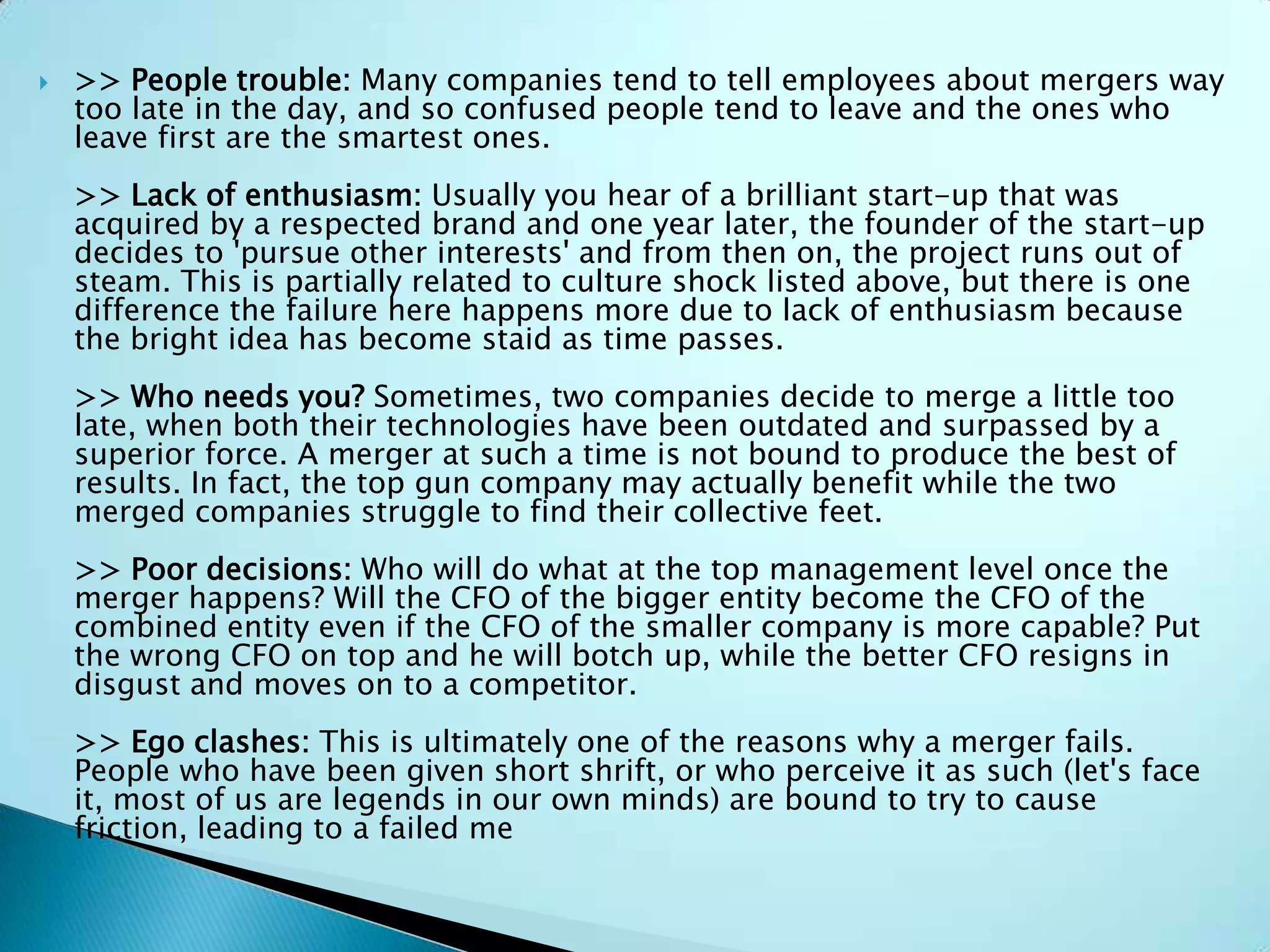  >> People trouble: Many companies tend to tell employees about mergers way
too late in the day, and so confused people tend to leave and the ones who
leave first are the smartest ones.
>> Lack of enthusiasm: Usually you hear of a brilliant start-up that was
acquired by a respected brand and one year later, the founder of the start-up
decides to 'pursue other interests' and from then on, the project runs out of
steam. This is partially related to culture shock listed above, but there is one
difference the failure here happens more due to lack of enthusiasm because
the bright idea has become staid as time passes.
>> Who needs you? Sometimes, two companies decide to merge a little too
late, when both their technologies have been outdated and surpassed by a
superior force. A merger at such a time is not bound to produce the best of
results. In fact, the top gun company may actually benefit while the two
merged companies struggle to find their collective feet.
>> Poor decisions: Who will do what at the top management level once the
merger happens? Will the CFO of the bigger entity become the CFO of the
combined entity even if the CFO of the smaller company is more capable? Put
the wrong CFO on top and he will botch up, while the better CFO resigns in
disgust and moves on to a competitor.
>> Ego clashes: This is ultimately one of the reasons why a merger fails.
People who have been given short shrift, or who perceive it as such (let's face
it, most of us are legends in our own minds) are bound to try to cause
friction, leading to a failed me
 