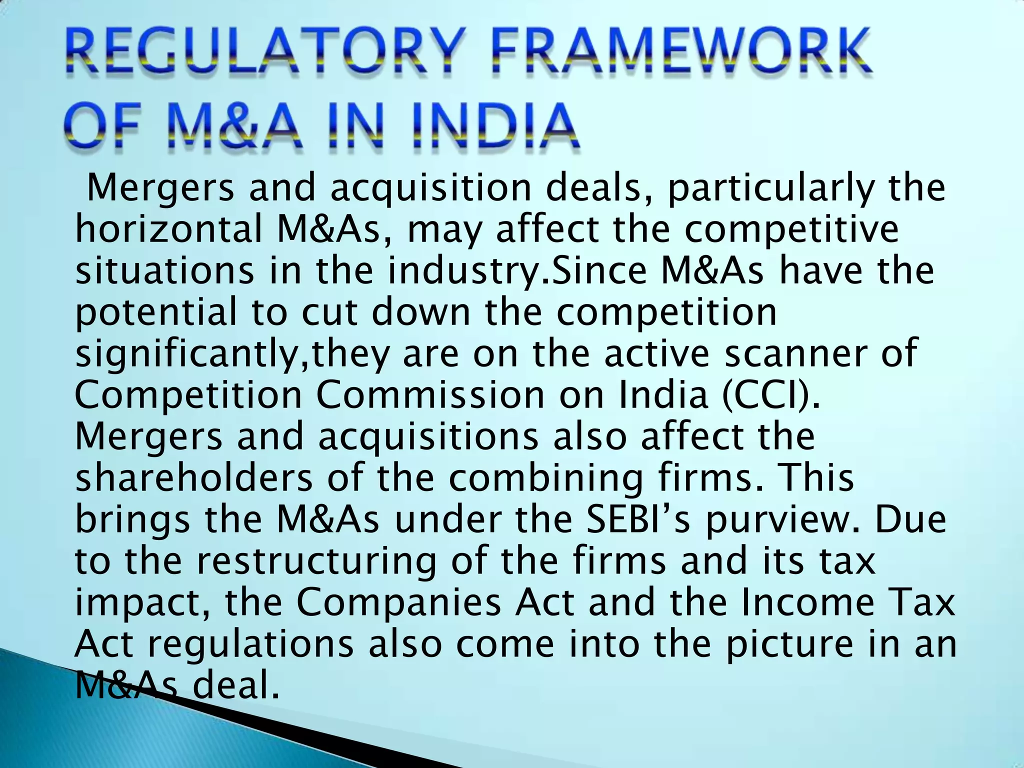 Mergers and acquisition deals, particularly the
horizontal M&As, may affect the competitive
situations in the industry.Since M&As have the
potential to cut down the competition
significantly,they are on the active scanner of
Competition Commission on India (CCI).
Mergers and acquisitions also affect the
shareholders of the combining firms. This
brings the M&As under the SEBI’s purview. Due
to the restructuring of the firms and its tax
impact, the Companies Act and the Income Tax
Act regulations also come into the picture in an
M&As deal.
 